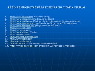 PÁGINAS GRATUITAS PARA DISEÑAR SU TIENDA VIRTUAL


1.    http://www.blogger.com (Creador de Blog)
2.    http://www.wordpress.com (Creador de Blogs)
3.    http://www.weebly.com (Paginas y blogs optimzados y listos para adsense)
4.    http://www.squarespace.com (Creador de Blogs con XHTML validation)
5.    http://www.webnode.com (Blogs y tiendas virtuales)
6.    http://www.webs.com
7.    http://www.yola.com
8.    http://www.wix.com (Flash)
9.    http://webstarts.com
10.   http://business.blinkweb.com
11.   http://www.webon.com
12.   http://www.edicy.com
13.   http://iompi.com (E-Commerce, tiendas virtuales)
14. http://misuperblog.com (Versión WordPress arreglada)
 