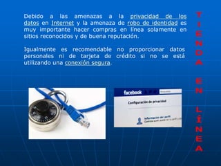 Debido a las amenazas a la privacidad de los
datos en Internet y la amenaza de robo de identidad es
muy importante hacer compras en línea solamente en
sitios reconocidos y de buena reputación.

Igualmente es recomendable no proporcionar datos
personales ni de tarjeta de crédito si no se está
utilizando una conexión segura.
 