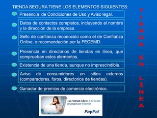 TIENDA SEGURA TIENE LOS ELEMENTOS SIGUIENTES:
  Presencia de Condiciones de Uso y Aviso legal.
  Datos de contactos completos, incluyendo el nombre
  y la dirección de la empresa.
  Sello de confianza reconocido como el de Confianza
  Online, o recomendación por la FECEMD.

  Presencia en directorios de tiendas en línea, que
  comprueban estos elementos.
  Existencia de una tienda, aunque no imprescindible.
  Aviso de consumidores en sitios externos
  (comparadores, foros, directorios de tiendas).

  Ganador de premios de comercio electrónico.
 