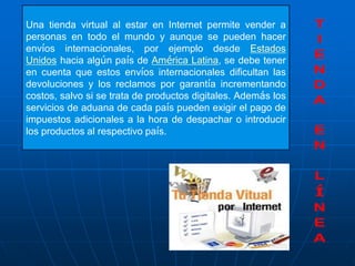Una tienda virtual al estar en Internet permite vender a
personas en todo el mundo y aunque se pueden hacer
envíos internacionales, por ejemplo desde Estados
Unidos hacia algún país de América Latina, se debe tener
en cuenta que estos envíos internacionales dificultan las
devoluciones y los reclamos por garantía incrementando
costos, salvo si se trata de productos digitales. Además los
servicios de aduana de cada país pueden exigir el pago de
impuestos adicionales a la hora de despachar o introducir
los productos al respectivo país.
 