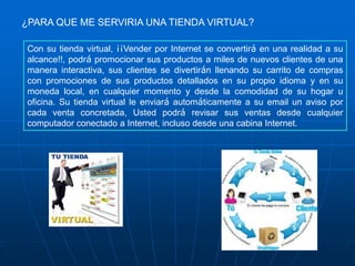 ¿PARA QUE ME SERVIRIA UNA TIENDA VIRTUAL?

Con su tienda virtual, ¡¡Vender por Internet se convertirá en una realidad a su
alcance!!, podrá promocionar sus productos a miles de nuevos clientes de una
manera interactiva, sus clientes se divertirán llenando su carrito de compras
con promociones de sus productos detallados en su propio idioma y en su
moneda local, en cualquier momento y desde la comodidad de su hogar u
oficina. Su tienda virtual le enviará automáticamente a su email un aviso por
cada venta concretada, Usted podrá revisar sus ventas desde cualquier
computador conectado a Internet, incluso desde una cabina Internet.
 