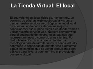 La Tienda Virtual: El local

El equivalente del local físico es, hoy por hoy, un
conjunto de páginas web mostradas al visitante
desde nuestro servidor web. Lógicamente, el local
de nuestra tienda debe estar en las mejores
condiciones y eso supone elegir bien dónde vamos a
ubicar nuestro servidor web. Nuestro servidor web
será el encargado de mostrar esas páginas que
representan nuestro comercio a los clientes. Por
tanto, la elección de una buena plataforma
tecnológica para desarrollar nuestra tienda virtual y
sobretodo la capacidad de adaptar esa plataforma
según los cambios que se vayan produciendo son
básicas para llevar a buen término el proyecto de
comercio virtual.
 
