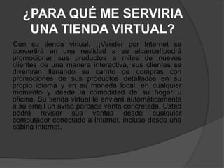 ¿PARA QUÉ ME SERVIRIA
    UNA TIENDA VIRTUAL?
Con su tienda virtual, ¡¡Vender por Internet se
convertirá en una realidad a su alcance!!podrá
promocionar sus productos a miles de nuevos
clientes de una manera interactiva, sus clientes se
divertirán llenando su carrito de compras con
promociones de sus productos detallados en su
propio idioma y en su moneda local, en cualquier
momento y desde la comodidad de su hogar u
oficina. Su tienda virtual le enviará automáticamente
a su email un aviso porcada venta concretada, Usted
podrá revisar sus ventas desde cualquier
computador conectado a Internet, incluso desde una
cabina Internet.
 