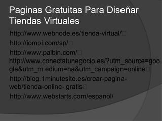 Paginas Gratuitas Para Diseñar
Tiendas Virtuales
http://www.webnode.es/tienda-virtual/
http://iompi.com/sp/
http://www.palbin.com/
http://www.conectatunegocio.es/?utm_source=goo
gle&utm_m edium=ha&utm_campaign=online
http://blog.1minutesite.es/crear-pagina-
web/tienda-online- gratis
http://www.webstarts.com/espanol/
 