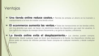 Ventajas
➢ Una tienda online reduce costos.- Permite de entrada un ahorro en la inversión y
mantenimiento a la hora de instalar una tienda virtual.
➢ El ecommerce aumenta las ventas.- Todas las transacciones en las tiendas online,
por muy grandes que sean, se hacen vía electrónica desde los dispositivos que usan los usuarios, lo
que reduce los riesgos de manejar dinero físicamente y se gana en rapidez y eficiencia.
➢ La tienda online evita el desplazamiento.- Los clientes pueden comprar,
literalmente, desde cualquier lugar sin tener que desplazarse a la tienda, los dispositivos móviles que
ahora están en manos de millones permiten hacer compras en cualquier momento y desde cualquier
ubicación
 