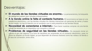 Desventajas:
➢ El mundo de las tiendas virtuales es enorme.- La perseverancia y la búsqueda
de calidad se vuelven aquí virtudes indispensables.
➢ A la tienda online le falta el contacto humano.- El ecommerce se basa en una
plataforma electrónica, y en las tiendas virtuales los clientes interactúan sin personas de carne y hueso
de por medio, no hay la relación con el vendedor que sí está presente en las tiendas físicas.
➢ Necesidad de conectarse a internet.- Para hacer nuestras compras vía una tienda
virtual se necesita de un dispositivo con conexión a Internet.
➢ Problemas de seguridad en las tiendas virtuales.- Es necesario tomar en
cuenta el giro del negocio a la hora de decidirse por emprender en el comercio electrónico, pues no
todos se adaptan al mundo digital, ya que dependen de diversos factores como las visitas a la tienda o
la tasa de conversión, entre otros.
 