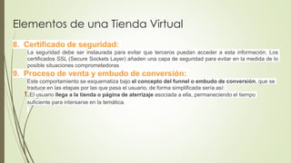 Elementos de una Tienda Virtual
8. Certificado de seguridad:
La seguridad debe ser instaurada para evitar que terceros puedan acceder a esta información. Los
certificados SSL (Secure Sockets Layer) añaden una capa de seguridad para evitar en la medida de lo
posible situaciones comprometedoras
9. Proceso de venta y embudo de conversión:
Este comportamiento se esquematiza bajo el concepto del funnel o embudo de conversión, que se
traduce en las etapas por las que pasa el usuario, de forma simplificada sería así:
1.El usuario llega a la tienda o página de aterrizaje asociada a ella, permaneciendo el tiempo
suficiente para intersarse en la temática.
 