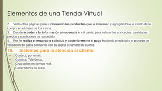 Elementos de una Tienda Virtual
2. Visita otras páginas para ir valorando los productos que le interesan y agregándolos al carrito de la
compra en el mejor de los casos.
3. Decide acceder a la información almacenada en el carrito para estimar los conceptos, cantidades,
precios y condiciones de su pedido.
4. Por fin realiza el encargo o solicitud y posteriormente el pago haciendo checkout o el proceso de
validación de datos bancarios con su tarjeta o número de cuenta.
10. Sistemas para la atención al cliente:
- Contacto por email.
- Contacto Telefónico.
- Chat online en tiempo real.
- Generadores de ticket.
 