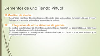Elementos de una Tienda Virtual
11.Gestión de stocks:
La variedad y cantidad de productos disponibles debe estar gestionada de forma correcta para prevenir
fallos en el proceso de realización y preparación de pedidos.
12. Integración de otros sistemas de gestión:
El objetivo es automatizar los diferentes departamentos que necesitan ser gestionados para hacer más
flexible y fluido el desempeño de la actividad.
El éxito en la gestión en su conjunto vendrá determinado por la coherencia entre estos sistemas y su
integración con otros elementos
 
