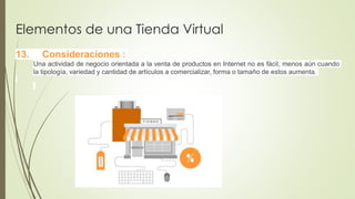 Elementos de una Tienda Virtual
13. Consideraciones :
Una actividad de negocio orientada a la venta de productos en Internet no es fácil, menos aún cuando
la tipología, variedad y cantidad de artículos a comercializar, forma o tamaño de estos aumenta.
 