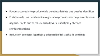● Puedes acomodar tu producto a la demanda latente que puedas identificar
● El sistema de una tienda online registra los procesos de compra-venta de un
negocio. Por lo que es más sencillo llevar estadísticas y obtener
retroalimentación
● Reducción de costes logísticos y adecuación del stock a la demanda
 