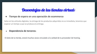 Desventajas de las tiendas virtual:
● Tiempo de espera en una operación de ecommerce
Salvo en los artículos digitales, la entrega de los productos adquiridos no es inmediata, tenemos que
esperar un tiempo a que se produzca la entrega.
● Dependencia de terceros:
El éxito de tu tienda, estará muchas veces vinculado a la calidad de tu proveedor de hosting.
 