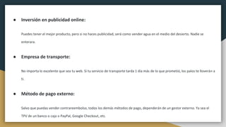 ● Inversión en publicidad online:
Puedes tener el mejor producto, pero si no haces publicidad, será como vender agua en el medio del desierto. Nadie se
enterara.
● Empresa de transporte:
No importa lo excelente que sea tu web. Si tu servicio de transporte tarda 1 día más de lo que prometió, los palos te lloverán a
ti.
● Método de pago externo:
Salvo que puedas vender contrareembolso, todos los demás métodos de pago, dependerán de un gestor externo. Ya sea el
TPV de un banco o caja o PayPal, Google Checkout, etc.
 