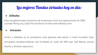 Las mejores Tiendas virtuales hoy en dia:
● Alibaba
Este conglomerado-consorcio de empresas inició sus operaciones en 1999,
cuando Peng Lei y Jack Ma fundaron el sitio web Alibaba.com.
● Amazon
Junto a Alibaba, es la compañía más potente del sector a nivel mundial. Esta
compañía estadounidense, fue fundada en Julio de 1994 por Jeff Bezos, actual
dueño y director ejecutivo.
 