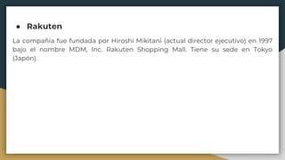 ● ﻿Rakuten
La compañía fue fundada por Hiroshi Mikitani (actual director ejecutivo) en 1997
bajo el nombre MDM, Inc. Rakuten Shopping Mall. Tiene su sede en Tokyo
(Japón).
 