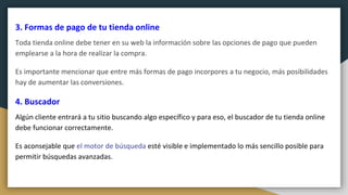 3. Formas de pago de tu tienda online
Toda tienda online debe tener en su web la información sobre las opciones de pago que pueden
emplearse a la hora de realizar la compra.
Es importante mencionar que entre más formas de pago incorpores a tu negocio, más posibilidades
hay de aumentar las conversiones.
4. Buscador
Algún cliente entrará a tu sitio buscando algo específico y para eso, el buscador de tu tienda online
debe funcionar correctamente.
Es aconsejable que el motor de búsqueda esté visible e implementado lo más sencillo posible para
permitir búsquedas avanzadas.
 