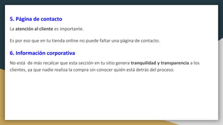 5. Página de contacto
La atención al cliente es importante.
Es por eso que en tu tienda online no puede faltar una página de contacto.
6. Información corporativa
No está de más recalcar que esta sección en tu sitio genera tranquilidad y transparencia a los
clientes, ya que nadie realiza la compra sin conocer quién está detrás del proceso.
 