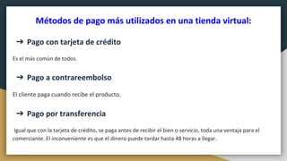 Métodos de pago más utilizados en una tienda virtual:
➔ Pago con tarjeta de crédito
Es el más común de todos.
➔ Pago a contrareembolso
El cliente paga cuando recibe el producto.
➔ Pago por transferencia
Igual que con la tarjeta de crédito, se paga antes de recibir el bien o servicio, toda una ventaja para el
comerciante. El inconveniente es que el dinero puede tardar hasta 48 horas a llegar.
 