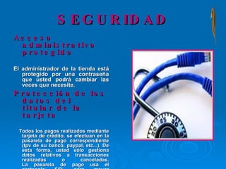 SEGURIDAD Acceso administrativo protegido El administrador de la tienda está protegido por una contraseña que usted podrá cambiar las veces que necesite. Protección de los datos del titular de la tarjeta Todos los pagos realizados mediante tarjeta de crédito, se efectuan en la pasarela de pago correspondiente (tpv de su banco, paypal, etc...). De esta forma, usted sólo gestiona datos relativos a transacciones realizadas o canceladas. La pasarela de pago usa el protocolo SSL para mayor seguridad en internet. 