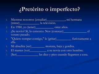 ¿Pretérito o imperfecto? Mientras nosotros (estudiar)___________, mi hermana (mirar)____________ la televisión.  En 1980, yo (tener)___________ once años.  ¿Su novio? Sí, lo conozco. Nos (conocer)______________ el verano pasado.  "Quiero romper contigo," le (gritar)_________ furiosamente a ella.  Mi abuelita (ser)________ morena, baja y gordita.  El martes (ver)__________ a su novia con otro hombre.  (Ser)_____________ las diez y pico cuando llegamos a casa.  