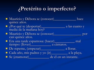 ¿Pretérito o imperfecto? Mauricio y Débora se (conocer)____________ hace quince años.  ¿Por qué te (despertar)_____________ a las cuatro y media de la mañana hoy?  Mauricio y Débora se (conocer)_______________ por casi quince años.  Era una tarde espantosa: (hacer)___________ mal tiempo: (llover)___________ a cántaros.  De repente, (empezar)_____________ a llorar.  Cada año, mis padres y yo (ir)_________ a la playa.  Se (enamorar)___________ de él en un instante.  