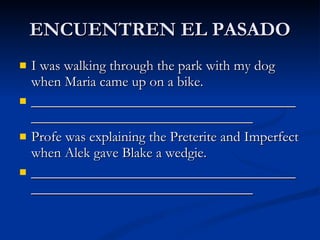 ENCUENTREN EL PASADO I was walking through the park with my dog when Maria came up on a bike. ____________________________________________________________________ Profe was explaining the Preterite and Imperfect when Alek gave Blake a wedgie. ____________________________________________________________________ 