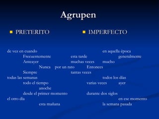 Agrupen  PRETERITO IMPERFECTO de vez en cuando en aquella época Frecuentemente  esta tarde  generalmente Anteayer   muchas veces mucho Nunca por un rato Entonces Siempre tantas veces todas las semanas todos los días todo el tiempo varias veces ayer anoche desde el primer momento durante dos siglos el otro día en ese momento esta mañana la semana pasada 
