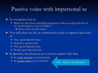 Passive voice with impersonal se La voz pasiva con se When we talk about something being done without saying who does it, we use the passive voice in English. Fish is sold at the fish market. You will often see the se construction used to express ideas such as: They speak Spanish there. Spanish is spoken here. One speaks Spanish here. People speak Spanish here. In Spanish, the pronoun se is used to express this idea. Se  vende   pescado  en la pescadería. Se  venden   papas  en la verdulería. OJO :  What is the difference? 