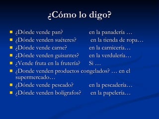 ¿Cómo lo digo? ¿Dónde vende pan?  en la panadería … ¿Dónde venden suéteres?   en la tienda de ropa… ¿Dónde vende carne?  en la carnicería… ¿Dónde venden guisantes?  en la verdulería… ¿Vende fruta en la frutería?  Si … ¿Donde venden productos congelados? … en el supermercado… ¿Dónde vende pescado?  en la pescadería… ¿Dónde venden bolígrafos?  en la papelería… 