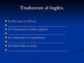 Traduzcan al inglés. Se dice que va a llover. ___________________________________ En Venezuela se habla español. ___________________________________ Se vende pan en la panadería. ___________________________________ Se habla árabe en Iraq. ____________________________________ 