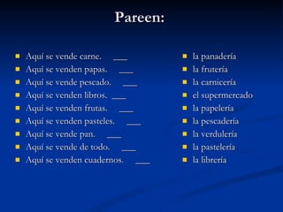 Pareen:  Aquí se vende carne.  ___ Aquí se venden papas.  ___ Aquí se vende pescado.  ___ Aquí se venden libros.  ___ Aquí se venden frutas.  ___ Aquí se venden pasteles.  ___ Aquí se vende pan.  ___ Aquí se vende de todo.  ___ Aquí se venden cuadernos.  ___ la panadería la frutería la carnicería el supermercado la papelería la pescadería la verdulería la pastelería la librería 