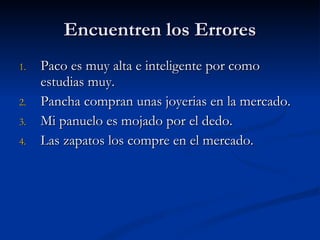 Encuentren los Errores Paco es muy alta e inteligente por como estudias muy. Pancha compran unas joyerias en la mercado. Mi panuelo es mojado por el dedo. Las zapatos los compre en el mercado. 
