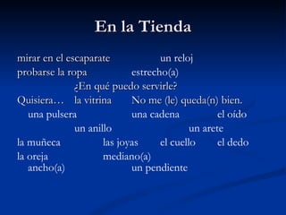 En la Tienda mirar en el escaparate un reloj probarse la ropa estrecho(a) ¿En qué puedo servirle? Quisiera… la vitrina No me (le) queda(n) bien. una pulsera una cadena  el oído un anillo un arete la muñeca las joyas el cuello el dedo la oreja mediano(a) ancho(a)  un pendiente 
