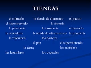 TIENDAS el colmado   la tienda de abarrotes el puesto el hipermercado  la frutería la panadería la carnicería el pescado la pescadería  la tienda de ultramarinos la pastelería la verdulería  los pasteles el pan el supermercado la carne los mariscos las legumbres los vegetales 