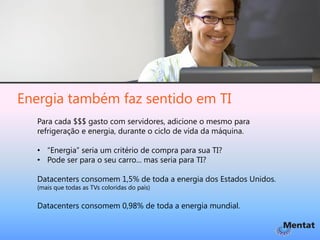 Energia também faz sentido em TI
  Para cada $$$ gasto com servidores, adicione o mesmo para
  refrigeração e energia, durante o ciclo de vida da máquina.

  • “Energia” seria um critério de compra para sua TI?
  • Pode ser para o seu carro... mas seria para TI?

  Datacenters consomem 1,5% de toda a energia dos Estados Unidos.
  (mais que todas as TVs coloridas do país)


  Datacenters consomem 0,98% de toda a energia mundial.
 