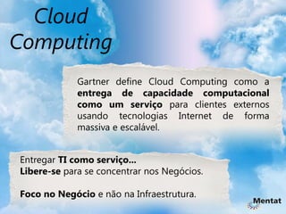 Cloud
Computing
             Gartner define Cloud Computing como a
             entrega de capacidade computacional
             como um serviço para clientes externos
             usando tecnologias Internet de forma
             massiva e escalável.


Entregar TI como serviço...
Libere-se para se concentrar nos Negócios.

Foco no Negócio e não na Infraestrutura.
 