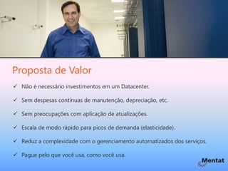 Proposta de Valor
 Não é necessário investimentos em um Datacenter.

 Sem despesas contínuas de manutenção, depreciação, etc.

 Sem preocupações com aplicação de atualizações.

 Escala de modo rápido para picos de demanda (elasticidade).

 Reduz a complexidade com o gerenciamento automatizados dos serviços.

 Pague pelo que você usa, como você usa.
 