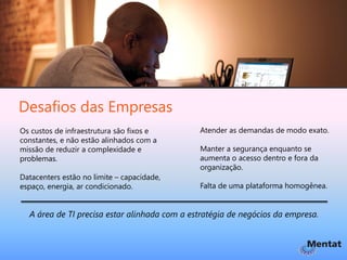Desafios das Empresas
Os custos de infraestrutura são fixos e       Atender as demandas de modo exato.
constantes, e não estão alinhados com a
missão de reduzir a complexidade e            Manter a segurança enquanto se
problemas.                                    aumenta o acesso dentro e fora da
                                              organização.
Datacenters estão no limite – capacidade,
espaço, energia, ar condicionado.             Falta de uma plataforma homogênea.


  A área de TI precisa estar alinhada com a estratégia de negócios da empresa.
 