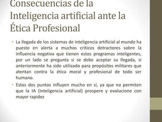 Consecuencias de la
Inteligencia artificial ante la
Ética Profesional
• La llegada de los sistemas de inteligencia artificial al mundo ha
puesto en alerta a muchos críticos detractores sobre la
influencia negativa que tienen estos programas inteligentes,
por un lado se pregunta si se debe aceptar su llegada, si
anteriormente ha sido utilizado para propósitos militares que
atentan contra la ética moral y profesional de todo ser
humano.
• Estos dos puntos influyen mucho en sí, ya que no permiten
que la IA (Inteligencia artificial) prospere y evolucione con
mayor rapidez
 