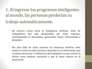 1. Al ingresar los programas inteligentes
al mundo, las personas perderían su
trabajo automáticamente.
• De manera crítica hacia la Inteligencia Artificial, miles de
trabajadores han sido desplazados por estos sistemas,
contribuyendo al desempleo, generando mayor informalidad y
desorden.
• Por otro lado sin estos sistemas las empresas tendrían altos
costos en mano de obra humana, desorden en la información que
se desea almacenar e ineficiencia del trabajador ya que realizar la
misma tarea produce cansancio y por lo tanto retraso en la
producción.
 