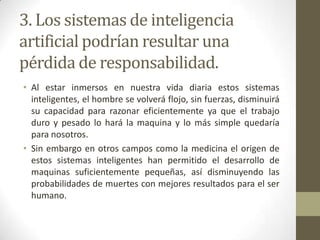 3. Los sistemas de inteligencia
artificial podrían resultar una
pérdida de responsabilidad.
• Al estar inmersos en nuestra vida diaria estos sistemas
inteligentes, el hombre se volverá flojo, sin fuerzas, disminuirá
su capacidad para razonar eficientemente ya que el trabajo
duro y pesado lo hará la maquina y lo más simple quedaría
para nosotros.
• Sin embargo en otros campos como la medicina el origen de
estos sistemas inteligentes han permitido el desarrollo de
maquinas suficientemente pequeñas, así disminuyendo las
probabilidades de muertes con mejores resultados para el ser
humano.
 