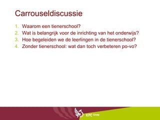 Carrouseldiscussie Waarom een tienerschool? Wat is belangrijk voor de inrichting van het onderwijs? Hoe begeleiden we de leerlingen in de tienerschool? Zonder tienerschool: wat dan toch verbeteren po-vo? 