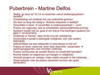 Puberbrein - Martine Delfos Stellig: ga door tot 16 (14 is misschien vanuit onderwijssysteem-denken) Ontwikkeling van kinderen los van praktische grenzen Ga door zo lang het nodig is. Waarom beperken in leeftijd? Verschillen in leren    verschillen in onderwijsaanbod / - vorm Pubers zijn eigenwijs, laat ze ontwikkelen (persoonlijkheidsvorming) Systeem maakt niet uit, gaat er om hoe je met leerlingen (pubers) om gaat (= rol docenten) Onderwijs is “boring”: daar zit de crux tot verbetering Continuïteit in groep is belangrijk (veiligheid, ook voor ouders belangrijk) Differentiëren we wel voldoende in onze lessen in het vo? Pubers en leren: zwart-wit, leren door doen/info. verzamelen    aanknopingspunten voor inrichten onderwijs Pubers vernieuwen de wereld! Kennis en creativiteit benutten! Ruimte bieden en begrenzen (en hangen in veiligheid) Verschil jongens en meisjes: maar veelal vrouwen in het onderwijs… Goed luisteren naar de pubers (docenten kunnen dan goed aansluiten) 