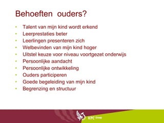 Behoeften  ouders? Talent van mijn kind wordt erkend Leerprestaties beter Leerlingen presenteren zich  Welbevinden van mijn kind hoger  Uitstel keuze voor niveau voortgezet onderwijs Persoonlijke aandacht  Persoonlijke ontwikkeling Ouders participeren Goede begeleiding van mijn kind Begrenzing en structuur 