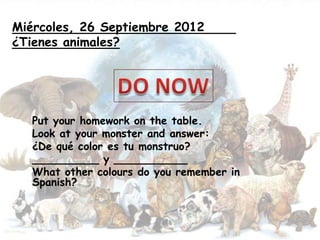 Miércoles, 26 Septiembre 2012
¿Tienes animales?




   Put your homework on the table.
   Look at your monster and answer:
   ¿De qué color es tu monstruo?
   __________ y ___________
   What other colours do you remember in
   Spanish?
 