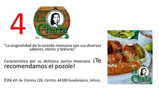 4 
"La originalidad de la comida mexicana con sus diversos 
sabores, olores y texturas“ 
Característico por su deliciosa cocina mexicana. ¡Te 
recomendamos el pozole! 
Está en Av. Corona 126, Centro, 44100 Guadalajara, Jalisco. 
 