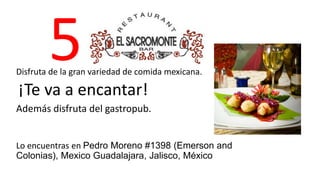 5 
Disfruta de la gran variedad de comida mexicana. 
¡Te va a encantar! 
Además disfruta del gastropub. 
Lo encuentras en Pedro Moreno #1398 (Emerson and 
Colonias), Mexico Guadalajara, Jalisco, México 
