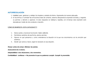 Comprender el vínculo SENTIMIENTO – PENSAMIENTO – PALABRA – ACCIÓN
Confianza en sí mismo y autoevaluación realista
AUTORREGULACIÓN
1- Habilidad para gestionar o redirigir los impulsos y estados de ánimo. Expresarlos de
manera adecuada.
2- Si recurrimos a “controlar” las emociones a base de contener, estamos bloqueando la
expresión de éstas, y negando su permiso y derecho a aparecer. Si esta respuesta es
habitual y repetida, con el tiempo esta expresión será desviada por medio de otra conducta
o reacción.
CÓMO SE MANIFIESTA ESTA CAPACIDAD???
1. Darse cuenta y reconocer la emoción. Saber calibrarla.
 