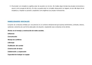 COMPETENCIAS SOCIALES
EMPATÍA
La empatía no es otra cosa que “la habilidad para estar conscientes de, reconocer, comprender y
apreciar los sentimientos de los demás". En otras palabras, el ser empáticos es el ser capaces de
“leer” emocionalmente a las personas.
La empatía es una destreza básica de la comunicación interpersonal, ella permite un
entendimiento sólido entre dos personas. La empatía es fundamental para comprender en
profundidad el mensaje del otro y así establecer un dialogo. Esta habilidad de inferir los
pensamientos y sentimientos de otros, genera sentimientos de simpatía,
comprensión y ternura.
 