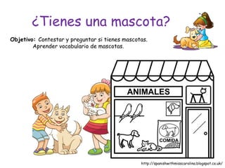 ¿Tienes una mascota?
Objetivo: Contestar y preguntar si tienes mascotas.
Aprender vocabulario de mascotas.
http://spanishwithmisscarolina.blogspot.co.uk/
 